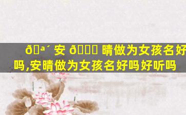 🪴 安 🐛 晴做为女孩名好吗,安晴做为女孩名好吗好听吗